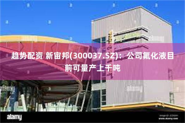 趋势配资 新宙邦(300037.SZ)：公司氟化液目前可量产上千吨