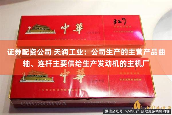 证券配资公司 天润工业：公司生产的主营产品曲轴、连杆主要供给生产发动机的主机厂