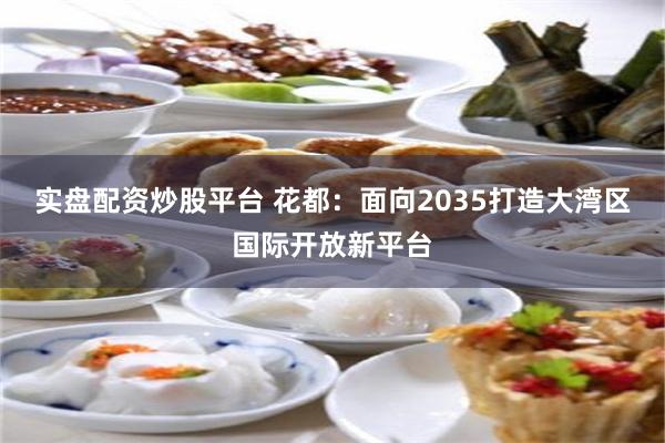 实盘配资炒股平台 花都：面向2035打造大湾区国际开放新平台