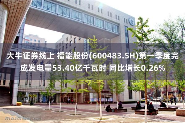 大牛证券线上 福能股份(600483.SH)第一季度完成发电量53.40亿千瓦时 同比增长0.26%