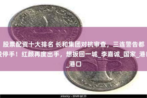 股票配资十大排名 长和集团对抗审查，三连警告都没停手！红颜再度出手，想扳回一城_李嘉诚_国家_港口