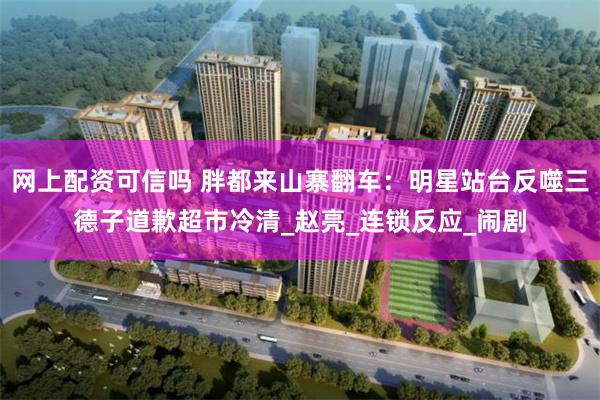 网上配资可信吗 胖都来山寨翻车：明星站台反噬三德子道歉超市冷清_赵亮_连锁反应_闹剧