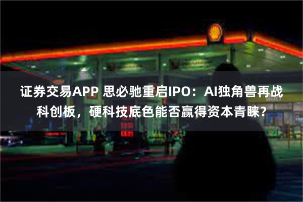 证券交易APP 思必驰重启IPO：AI独角兽再战科创板，硬科技底色能否赢得资本青睐？