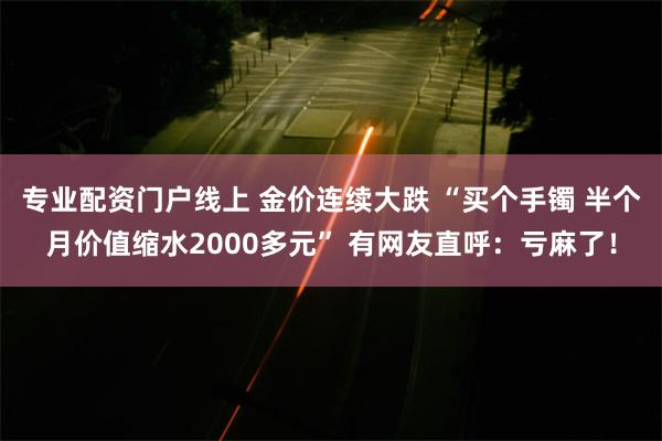 专业配资门户线上 金价连续大跌 “买个手镯 半个月价值缩水2000多元” 有网友直呼：亏麻了！
