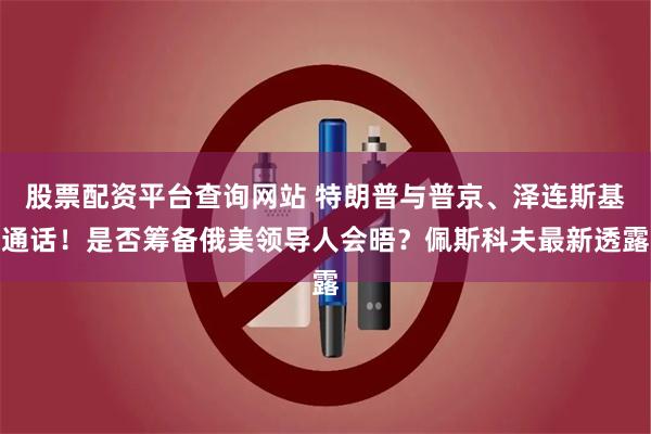 股票配资平台查询网站 特朗普与普京、泽连斯基通话！是否筹备俄美领导人会晤？佩斯科夫最新透露