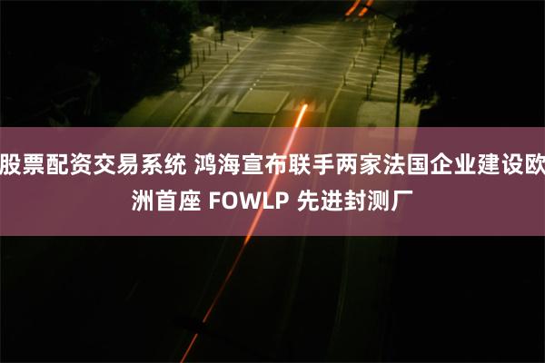 股票配资交易系统 鸿海宣布联手两家法国企业建设欧洲首座 FOWLP 先进封测厂