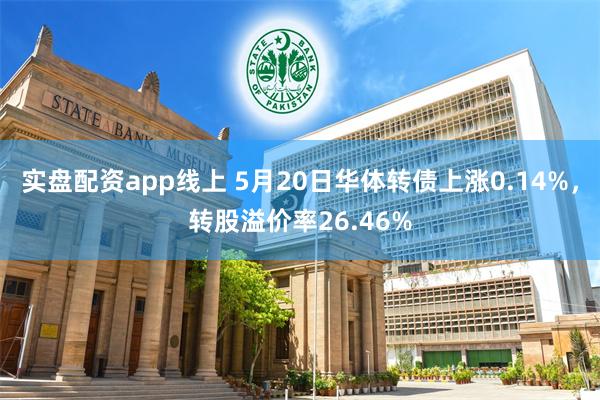 实盘配资app线上 5月20日华体转债上涨0.14%，转股溢价率26.46%