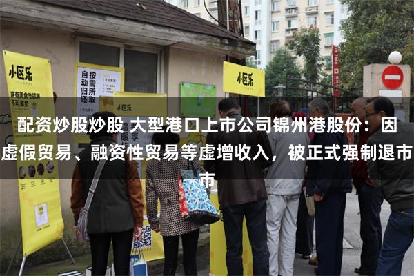 配资炒股炒股 大型港口上市公司锦州港股份：因虚假贸易、融资性贸易等虚增收入，被正式强制退市