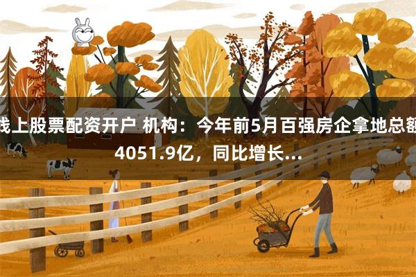 线上股票配资开户 机构：今年前5月百强房企拿地总额4051.9亿，同比增长...