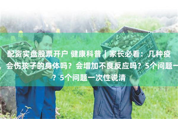 配资实盘股票开户 健康科普｜家长必看：几种疫苗一起打，会伤孩子的身体吗？会增加不良反应吗？5个问题一次性说清