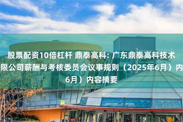 股票配资10倍杠杆 鼎泰高科: 广东鼎泰高科技术股份有限公司薪酬与考核委员会议事规则（2025年6月）内容摘要