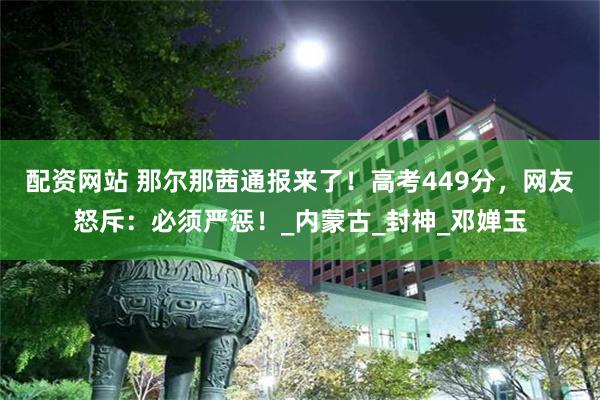 配资网站 那尔那茜通报来了！高考449分，网友怒斥：必须严惩！_内蒙古_封神_邓婵玉