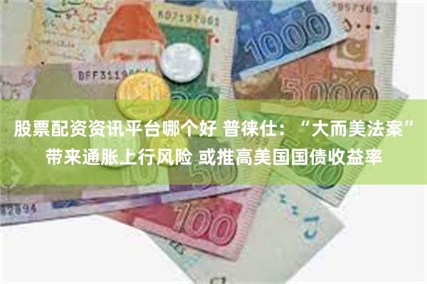 股票配资资讯平台哪个好 普徕仕：“大而美法案”带来通胀上行风险 或推高美国国债收益率